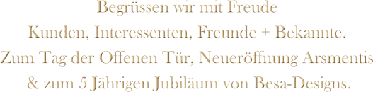 Begrüssen wir mit Freude  Kunden, Interessenten, Freunde + Bekannte. Zum Tag der Offenen Tür, Neueröffnung Arsmentis  & zum 5 Jährigen Jubiläum von Besa-Designs.