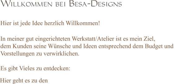 Willkommen bei Besa-Designs  Hier ist jede Idee herzlich Willkommen!  In meiner gut eingerichteten Werkstatt/Atelier ist es mein Ziel,  dem Kunden seine Wünsche und Ideen entsprechend dem Budget und  Vorstellungen zu verwirklichen.  Es gibt Vieles zu entdecken:   Hier geht es zu den