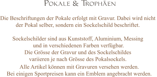 Pokale & Trophäen Die Beschriftungen der Pokale erfolgt mit Gravur. Dabei wird nicht  der Pokal selber, sondern ein Sockelschild beschriftet.   Sockelschilder sind aus Kunststoff, Aluminium, Messing  und in verschiedenen Farben verfügbar.  Die Grösse der Gravur und des Sockelschildes  variieren je nach Grösse des Pokalsockels.   Alle Artikel können mit Gravuren versehen werden.  Bei einigen Sportpreisen kann ein Emblem angebracht werden.