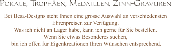 Bei Besa-Designs steht Ihnen eine grosse Auswahl an verschiedensten Ehrenpreisen zur Verfügung. Was ich nicht an Lager habe, kann ich gerne für Sie bestellen. Wenn Sie etwas Besonderes suchen,  bin ich offen für Eigenkreationen Ihren Wünschen entsprechend. Pokale, Trophäen, Medaillen, Zinn-Gravuren