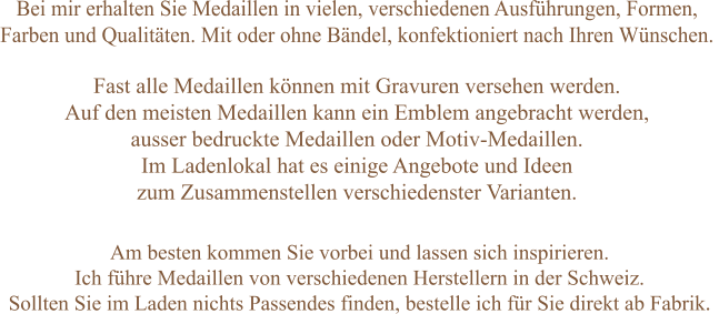 Bei mir erhalten Sie Medaillen in vielen, verschiedenen Ausführungen, Formen,  Farben und Qualitäten. Mit oder ohne Bändel, konfektioniert nach Ihren Wünschen.    Am besten kommen Sie vorbei und lassen sich inspirieren. Ich führe Medaillen von verschiedenen Herstellern in der Schweiz.  Sollten Sie im Laden nichts Passendes finden, bestelle ich für Sie direkt ab Fabrik.  Fast alle Medaillen können mit Gravuren versehen werden.  Auf den meisten Medaillen kann ein Emblem angebracht werden,  ausser bedruckte Medaillen oder Motiv-Medaillen. Im Ladenlokal hat es einige Angebote und Ideen zum Zusammenstellen verschiedenster Varianten.