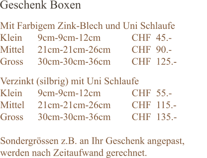 Geschenk Boxen  Mit Farbigem Zink-Blech und Uni Schlaufe  Klein 	9cm-9cm-12cm		CHF  45.- Mittel 	21cm-21cm-26cm		CHF  90.-		 Gross	30cm-30cm-36cm		CHF  125.-	 Verzinkt (silbrig) mit Uni Schlaufe Klein 	9cm-9cm-12cm		CHF  55.- Mittel 	21cm-21cm-26cm		CHF  115.-		 Gross	30cm-30cm-36cm		CHF  135.-	  Sondergrössen z.B. an Ihr Geschenk angepast, werden nach Zeitaufwand gerechnet.