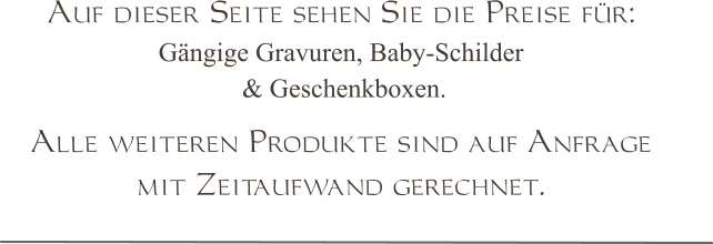 Auf dieser Seite sehen Sie die Preise für:  Gängige Gravuren, Baby-Schilder  & Geschenkboxen.  Alle weiteren Produkte sind auf Anfrage  mit Zeitaufwand gerechnet.