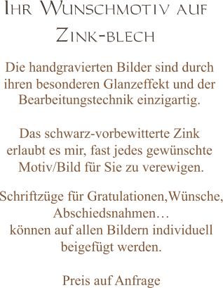 Ihr Wunschmotiv auf  Zink-blech  Die handgravierten Bilder sind durch  ihren besonderen Glanzeffekt und der Bearbeitungstechnik einzigartig.  Das schwarz-vorbewitterte Zink  erlaubt es mir, fast jedes gewünschte  Motiv/Bild für Sie zu verewigen.   Schriftzüge für Gratulationen,Wünsche, Abschiedsnahmen… können auf allen Bildern individuell  beigefügt werden.  Preis auf Anfrage