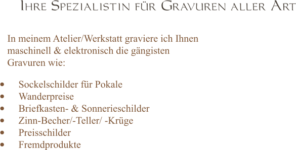 Ihre Spezialistin für Gravuren aller Art In meinem Atelier/Werkstatt graviere ich Ihnen maschinell & elektronisch die gängisten  Gravuren wie: •	Sockelschilder für Pokale  •	Wanderpreise  •	Briefkasten- & Sonnerieschilder •	Zinn-Becher/-Teller/ -Krüge •	Preisschilder •	Fremdprodukte