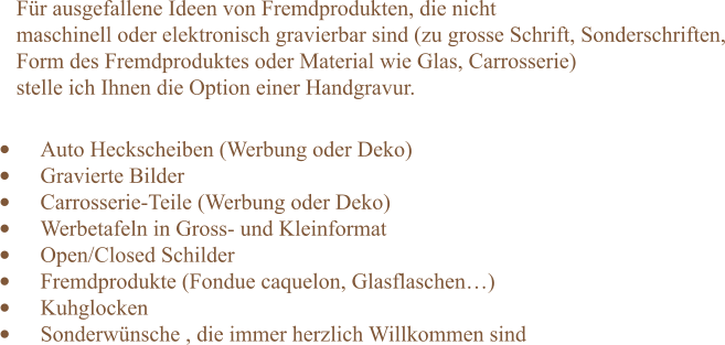 Für ausgefallene Ideen von Fremdprodukten, die nicht  maschinell oder elektronisch gravierbar sind (zu grosse Schrift, Sonderschriften, Form des Fremdproduktes oder Material wie Glas, Carrosserie)   stelle ich Ihnen die Option einer Handgravur. •	Auto Heckscheiben (Werbung oder Deko) •	Gravierte Bilder  •	Carrosserie-Teile (Werbung oder Deko) •	Werbetafeln in Gross- und Kleinformat •	Open/Closed Schilder  •	Fremdprodukte (Fondue caquelon, Glasflaschen…) •	Kuhglocken •	Sonderwünsche , die immer herzlich Willkommen sind