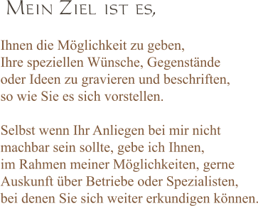 Ihnen die Möglichkeit zu geben, Ihre speziellen Wünsche, Gegenstände oder Ideen zu gravieren und beschriften,  so wie Sie es sich vorstellen.  Selbst wenn Ihr Anliegen bei mir nicht  machbar sein sollte, gebe ich Ihnen,  im Rahmen meiner Möglichkeiten, gerne  Auskunft über Betriebe oder Spezialisten, bei denen Sie sich weiter erkundigen können.  Mein Ziel ist es,