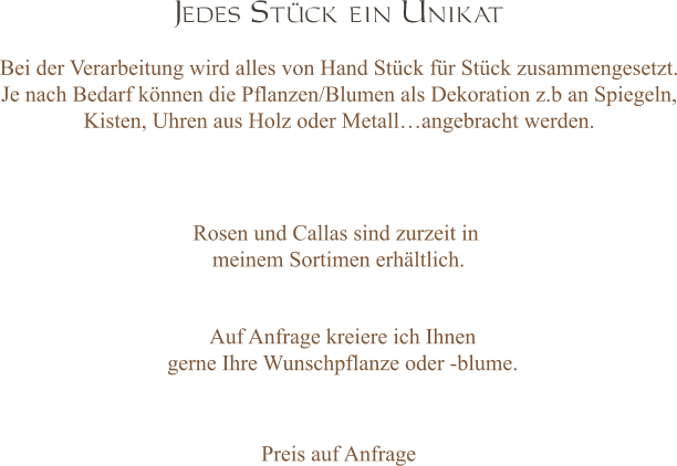 Jedes Stück ein Unikat  Bei der Verarbeitung wird alles von Hand Stück für Stück zusammengesetzt. Je nach Bedarf können die Pflanzen/Blumen als Dekoration z.b an Spiegeln, Kisten, Uhren aus Holz oder Metall…angebracht werden. Rosen und Callas sind zurzeit in  meinem Sortimen erhältlich.   Auf Anfrage kreiere ich Ihnen  gerne Ihre Wunschpflanze oder -blume. Preis auf Anfrage