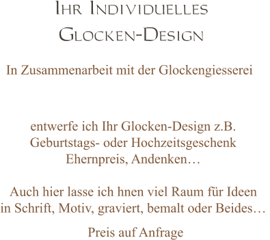 Ihr Individuelles  Glocken-Design In Zusammenarbeit mit der Glockengiesserei entwerfe ich Ihr Glocken-Design z.B. Geburtstags- oder Hochzeitsgeschenk  Ehernpreis, Andenken…  Auch hier lasse ich hnen viel Raum für Ideen  in Schrift, Motiv, graviert, bemalt oder Beides…  Preis auf Anfrage