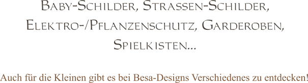 Baby-Schilder, Strassen-Schilder,  Elektro-/Pflanzenschutz, Garderoben,  Spielkisten… Auch für die Kleinen gibt es bei Besa-Designs Verschiedenes zu entdecken!