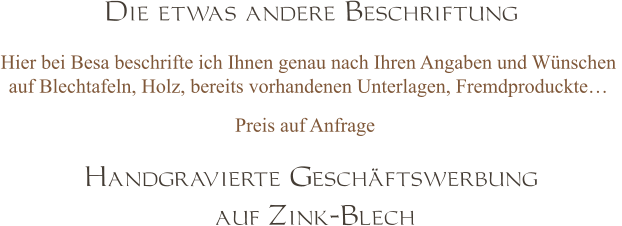 Handgravierte Geschäftswerbung  auf Zink-Blech Die etwas andere Beschriftung Hier bei Besa beschrifte ich Ihnen genau nach Ihren Angaben und Wünschen  auf Blechtafeln, Holz, bereits vorhandenen Unterlagen, Fremdproduckte…  Preis auf Anfrage