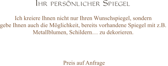 Ihr persönlicher Spiegel Ich kreiere Ihnen nicht nur Ihren Wunschspiegel, sondern  gebe Ihnen auch die Möglichkeit, bereits vorhandene Spiegel mit z.B.  Metallblumen, Schildern… zu dekorieren.   Preis auf Anfrage