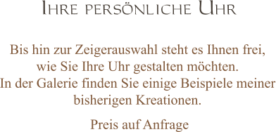 Ihre persönliche Uhr Bis hin zur Zeigerauswahl steht es Ihnen frei,  wie Sie Ihre Uhr gestalten möchten.  In der Galerie finden Sie einige Beispiele meiner bisherigen Kreationen.    Preis auf Anfrage