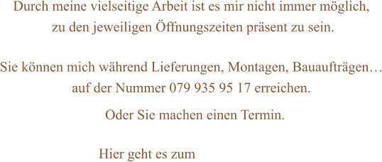 Durch meine vielseitige Arbeit ist es mir nicht immer möglich,  zu den jeweiligen Öffnungszeiten präsent zu sein.  Sie können mich während Lieferungen, Montagen, Bauaufträgen… auf der Nummer 079 935 95 17 erreichen.      Oder Sie machen einen Termin.    Hier geht es zum